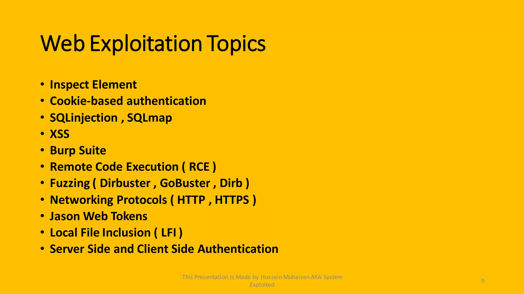 Web Exploitation Topics
• Inspect Element
• Cookie-based authentication
• SQLinjection , SQLmap
• XSS
• Burp Suite
• Remote Code Execution ( RCE )
• Fuzzing ( Dirbuster , GoBuster , Dirb )
• Networking Protocols ( HTTP , HTTPS )
• Jason Web Tokens
• Local File Inclusion ( LFI )
• Server Side and Client Side Authentication
9
This Presentation Is Made by Hussein Muhaisen AKA System
Exploited
 