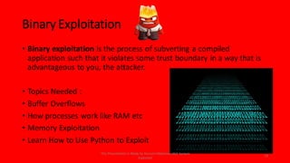 Binary Exploitation
• Binary exploitation is the process of subverting a compiled
application such that it violates some trust boundary in a way that is
advantageous to you, the attacker.
• Topics Needed :
• Buffer Overflows
• How processes work like RAM etc
• Memory Exploitation
• Learn How to Use Python to Exploit
14
This Presentation Is Made by Hussein Muhaisen AKA System
Exploited
 