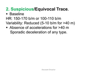 2. Suspicious/Equivocal Trace.
 Baseline
HR: 150-170 b/m or 100-110 b/m
Variability: Reduced (5-10 b/m for >40 m)
 Absence of accelerations for >40 m
Sporadic deceleration of any type.
Aboubakr Elnashar
 