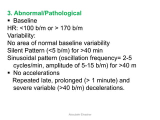 3. Abnormal/Pathological
 Baseline
HR: <100 b/m or > 170 b/m
Variability:
No area of normal baseline variability
Silent Pattern (<5 b/m) for >40 min
Sinusoidal pattern (oscillation frequency= 2-5
cycles/min, amplitude of 5-15 b/m) for >40 m
 No accelerations
Repeated late, prolonged (> 1 minute) and
severe variable (>40 b/m) decelerations.
Aboubakr Elnashar
 