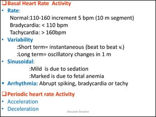 Basal Heart Rate Activity
• Rate:
Normal:110-160 increment 5 bpm (10 m segment)
Bradycardia: < 110 bpm
Tachycardia: > 160bpm
• Variability
:Short term= instantaneous (beat to beat v.)
:Long term= oscillatory changes in 1 m
• Sinusoidal:
:Mild is due to sedation
:Marked is due to fetal anemia
 Arrhythmia: Abrupt spiking, bradycardia or tachy
Periodic heart rate Activity
• Acceleration
• Deceleration Aboubakr Elnashar
 