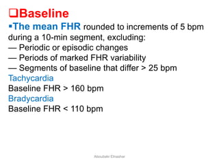 Baseline
The mean FHR rounded to increments of 5 bpm
during a 10-min segment, excluding:
— Periodic or episodic changes
— Periods of marked FHR variability
— Segments of baseline that differ > 25 bpm
Tachycardia
Baseline FHR > 160 bpm
Bradycardia
Baseline FHR < 110 bpm
Aboubakr Elnashar
 