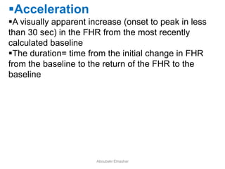 Acceleration
A visually apparent increase (onset to peak in less
than 30 sec) in the FHR from the most recently
calculated baseline
The duration= time from the initial change in FHR
from the baseline to the return of the FHR to the
baseline
Aboubakr Elnashar
 