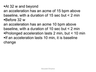 At 32 w and beyond
an acceleration has an acme of 15 bpm above
baseline, with a duration of 15 sec but < 2 min
Before 32 w
an acceleration has an acme 10 bpm above
baseline, with a duration of 10 sec but < 2 min
Prolonged acceleration lasts 2 min, but < 10 min
If an acceleration lasts 10 min, it is baseline
change
Aboubakr Elnashar
 