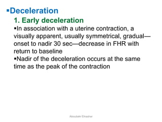 Deceleration
1. Early deceleration
In association with a uterine contraction, a
visually apparent, usually symmetrical, gradual—
onset to nadir 30 sec—decrease in FHR with
return to baseline
Nadir of the deceleration occurs at the same
time as the peak of the contraction
Aboubakr Elnashar
 