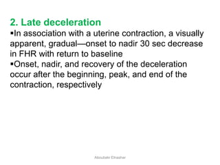 2. Late deceleration
In association with a uterine contraction, a visually
apparent, gradual—onset to nadir 30 sec decrease
in FHR with return to baseline
Onset, nadir, and recovery of the deceleration
occur after the beginning, peak, and end of the
contraction, respectively
Aboubakr Elnashar
 