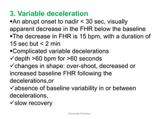 3. Variable deceleration
An abrupt onset to nadir < 30 sec, visually
apparent decrease in the FHR below the baseline
The decrease in FHR is 15 bpm, with a duration of
15 sec but < 2 min
Complicated variable decelerations
depth >60 bpm for >60 seconds
changes in shape: over-shoot, decreased or
increased baseline FHR following the
decelerations,or
absence of baseline variability in or between
decelerations,
slow recovery
Aboubakr Elnashar
 