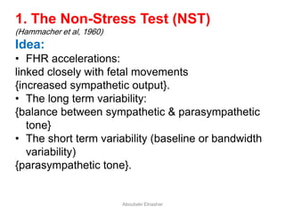 1. The Non-Stress Test (NST)
(Hammacher et al, 1960)
Idea:
• FHR accelerations:
linked closely with fetal movements
{increased sympathetic output}.
• The long term variability:
{balance between sympathetic & parasympathetic
tone}
• The short term variability (baseline or bandwidth
variability)
{parasympathetic tone}.
Aboubakr Elnashar
 