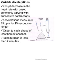 Variable decelerations.
abrupt decrease in the
heart rate with onset
commonly varying with
successive contractions.
decelerations measure ≥
15 bpm for 15 seconds or
longer
Onset to nadir phase of
less than 30 seconds.
Total duration is less
than 2 minutes.
Aboubakr Elnashar
 