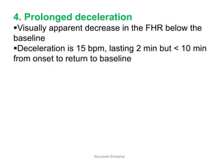 4. Prolonged deceleration
Visually apparent decrease in the FHR below the
baseline
Deceleration is 15 bpm, lasting 2 min but < 10 min
from onset to return to baseline
Aboubakr Elnashar
 