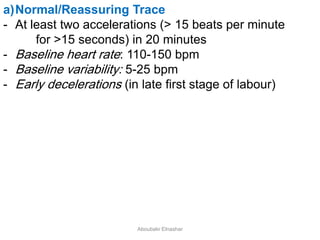 a)Normal/Reassuring Trace
- At least two accelerations (> 15 beats per minute
for >15 seconds) in 20 minutes
- Baseline heart rate: 110-150 bpm
- Baseline variability: 5-25 bpm
- Early decelerations (in late first stage of labour)
Aboubakr Elnashar
 