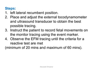 Steps:
1. left lateral recumbent position.
2. Place and adjust the external tocodynamometer
and ultrasound transducer to obtain the best
possible tracing.
3. Instruct the patient to record fetal movements on
the monitor tracing using the event marker.
4. Observe the EFM tracing until the criteria for a
reactive test are met
(minimum of 20 mins and maximum of 60 mins).
Aboubakr Elnashar
 