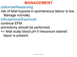 MANAGEMENT
a)Normal/Reassuring
risk of fetal hypoxia in spontaneous labour is low.
Manage normally.
b)Suspicious/Equivocal
continue EFM
amniotomy should be performed
+/- fetal scalp blood pH if meconium stained
liquor is present.
Aboubakr Elnashar
 