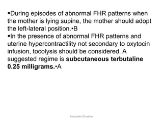 During episodes of abnormal FHR patterns when
the mother is lying supine, the mother should adopt
the left-lateral position.•B
In the presence of abnormal FHR patterns and
uterine hypercontractility not secondary to oxytocin
infusion, tocolysis should be considered. A
suggested regime is subcutaneous terbutaline
0.25 milligrams.•A
Aboubakr Elnashar
 