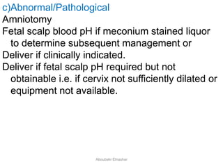 c)Abnormal/Pathological
Amniotomy
Fetal scalp blood pH if meconium stained liquor
to determine subsequent management or
Deliver if clinically indicated.
Deliver if fetal scalp pH required but not
obtainable i.e. if cervix not sufficiently dilated or
equipment not available.
Aboubakr Elnashar
 