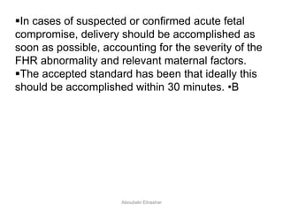 In cases of suspected or confirmed acute fetal
compromise, delivery should be accomplished as
soon as possible, accounting for the severity of the
FHR abnormality and relevant maternal factors.
The accepted standard has been that ideally this
should be accomplished within 30 minutes. •B
Aboubakr Elnashar
 