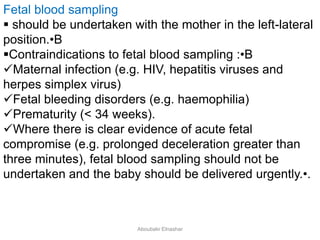 Fetal blood sampling
 should be undertaken with the mother in the left-lateral
position.•B
Contraindications to fetal blood sampling :•B
Maternal infection (e.g. HIV, hepatitis viruses and
herpes simplex virus)
Fetal bleeding disorders (e.g. haemophilia)
Prematurity (< 34 weeks).
Where there is clear evidence of acute fetal
compromise (e.g. prolonged deceleration greater than
three minutes), fetal blood sampling should not be
undertaken and the baby should be delivered urgently.•.
Aboubakr Elnashar
 