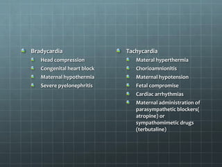 Bradycardia
Head compression
Congenital heart block
Maternal hypothermia
Severe pyelonephritis
Tachycardia
Materal hyperthermia
Chorioamnionitis
Maternal hypotension
Fetal compromise
Cardiac arrhythmias
Maternal administration of
parasympathetic blockers(
atropine) or
sympathomimetic drugs
(terbutaline)
 