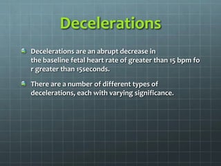 Decelerations
Decelerations are an abrupt decrease in
the baseline fetal heart rate of greater than 15 bpm fo
r greater than 15seconds.
There are a number of different types of
decelerations, each with varying significance.
 