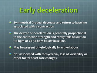 Early deceleration
Symmetrical Gradual decrease and return to baseline
associated with a contraction
The degree of deceleration is generally proportional
to the contaction strength and rarely falls below 100-
110 bpm or 20-30 bpm below baseline.
May be present physiologically in active labour
Not associated with tachycardia , loss of variability or
other foetal heart rate changes
 