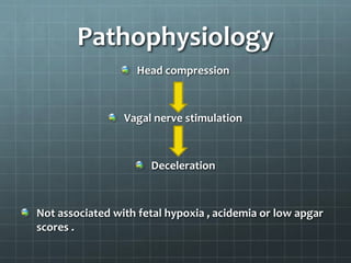 Pathophysiology
Head compression
Vagal nerve stimulation
Deceleration
Not associated with fetal hypoxia , acidemia or low apgar
scores .
 