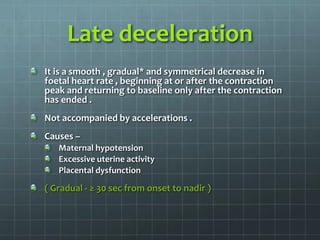 Late deceleration
It is a smooth , gradual* and symmetrical decrease in
foetal heart rate , beginning at or after the contraction
peak and returning to baseline only after the contraction
has ended .
Not accompanied by accelerations .
Causes –
Maternal hypotension
Excessive uterine activity
Placental dysfunction
( Gradual - ≥ 30 sec from onset to nadir )
 