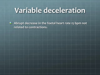 Variable deceleration
Abrupt decrease in the foetal heart rate 15 bpm not
related to contractions.
 