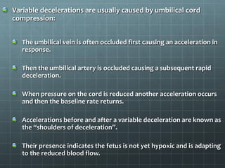 Variable decelerations are usually caused by umbilical cord
compression:
The umbilical vein is often occluded first causing an acceleration in
response.
Then the umbilical artery is occluded causing a subsequent rapid
deceleration.
When pressure on the cord is reduced another acceleration occurs
and then the baseline rate returns.
Accelerations before and after a variable deceleration are known as
the “shoulders of deceleration”.
Their presence indicates the fetus is not yet hypoxic and is adapting
to the reduced blood flow.
 