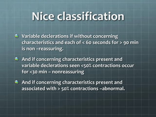 Nice classification
Variable declerations if without concerning
characteristics and each of < 60 seconds for > 90 min
is non –reassuring.
And if concerning characteristics present and
variable declerations seen <50% contractions occur
for <30 min – nonreassuring
And if concerning characteristics present and
associated with > 50% contractions –abnormal.
 