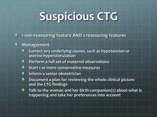 Suspicious CTG
1 non-reassuring feature AND 2 reassuring features
Management -
Correct any underlying causes, such as hypotension or
uterine hyperstimulation
Perform a full set of maternal observations
Start 1 or more conservative measures
Inform a senior obstetrician
Document a plan for reviewing the whole clinical picture
and the CTG findings
Talk to the woman and her birth companion(s) about what is
happening and take her preferences into account
 