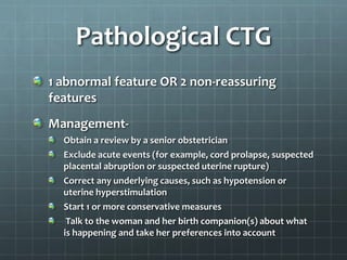Pathological CTG
1 abnormal feature OR 2 non-reassuring
features
Management-
Obtain a review by a senior obstetrician
Exclude acute events (for example, cord prolapse, suspected
placental abruption or suspected uterine rupture)
Correct any underlying causes, such as hypotension or
uterine hyperstimulation
Start 1 or more conservative measures
Talk to the woman and her birth companion(s) about what
is happening and take her preferences into account
 