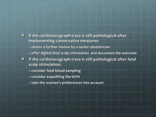 If the cardiotocograph trace is still pathological after
implementing conservative measures:
– obtain a further review by a senior obstetrician
– offer digital fetal scalp stimulation and document the outcome
If the cardiotocograph trace is still pathological after fetal
scalp stimulation:
– consider fetal blood sampling
– consider expediting the birth
– take the woman's preferences into account
 