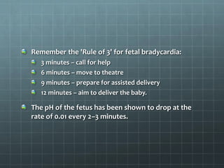 Remember the 'Rule of 3' for fetal bradycardia:
3 minutes – call for help
6 minutes – move to theatre
9 minutes – prepare for assisted delivery
12 minutes – aim to deliver the baby.
The pH of the fetus has been shown to drop at the
rate of 0.01 every 2–3 minutes.
 