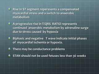 Rise in ST segment reperesents a compensated
myocardial stress and a switch to anaerobic
metabolism
A progressive rise in T/QRS RATIO represents
continued anaerobic metabolism by adrenaline surge
due to stress caused by hypoxia
Biphasic and negative T wave indicate initial phases
of myocardial ischemia or hypoxia.
There may be conductance problems
STAN should not be used fetuses less than 36 weeks
 