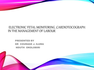 ELECTRONIC FETAL MONITORING _CARDIOTOCOGRAPH
IN THE MANAGEMENT OF LABOUR
PRESENTED BY
DR COURAGE J. ILUMA
NDUTH OKOLOBIRI
 