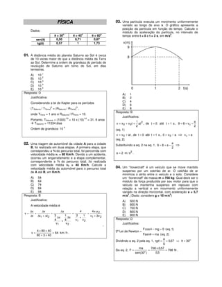 FÍSICA                                            03. Uma partícula executa um movimento uniformemente
                                                                                   variado ao longo do eixo x. O gráfico apresenta a
                                                                                   posição da partícula em função do tempo. Calcule o
     Dados:
                                                                                   módulo da aceleração da partícula, no intervalo de
                                o                  o                  o                                               2
                          θ = 30             θ = 45             θ = 60             tempo entre t = 0 e t = 2 s, em m/s .
          sen(θ)
               θ           0,50               0,71               0,87
           tg(θ)
              θ            0,57                 1                1,73              x(m)
                                                                                     9

01. A distância média do planeta Saturno ao Sol é cerca                                 8
     de 10 vezes maior do que a distância média da Terra
     ao Sol. Determine a ordem de grandeza do período de
     revolução de Saturno em torno do Sol, em dias
     terrestres.
    A) 10 1
             2
    B) 10
             3
    C) 10
             4
    D) 10
    E) 10
             5                                                                              0                 1                    2 t(s)
Resposta: D                                                                       A) 1
    Justificativa:                                                                B) 2
                                                                                  C) 4
     Considerando a lei de Kepler para os períodos
                                                                                  D) 6
                      2                        3
     (TSaturno / TTerra) = (RSaturno / RTerra) ,                                  E) 8
                                                                              Resposta: B
     onde TTerra = 1 ano e RSaturno / RTerra = 10.
                                    1/2                 1/2
                                                                                  Justificativa:
     Portanto, TSaturno = (1000)          = 10 x (10)         = 31, 6 anos
                                                                                                1 2                                         a
       TSaturno = 11534 dias                                                  x = x0 + v 0t +     at , de t = 0 até t = 1 s , 9 = 8 + v 0 −
                                                                                                2                                           2
     Ordem de grandeza: 10 4                                                  (eq. 1)
                                                                               v = v 0 + at , de t = 0 até t = 1 s , 0 = v 0 − a ⇒ v 0 = a
                                                                              (eq. 2)
02. Uma viagem de automóvel da cidade A para a cidade                         Substituindo a eq. 2 na eq. 1, 9 = 8 + a −
                                                                                                                             a
                                                                                                                                ⇒
     B, foi realizada em duas etapas. A primeira etapa, que                                                                  2
     correspondeu a ¾ do percurso total, foi percorrida com
     velocidade média v1 = 80 Km/h. Devido a um acidente,                     a = 2 m / s2 .
     ocorreu um engarrafamento e a etapa complementar,
     correspondente a ¼ do percurso total, foi realizada
     com velocidade média v2 = 40 Km/h. Calcule a
     velocidade média do automóvel para o percurso total                      04. Um “hovercraft” é um veículo que se move mantido
     de A até B, em Km/h.                                                          suspenso por um colchão de ar. O colchão de ar
                                                                                   minimiza o atrito entre o veículo e o solo. Considere
    A) 54                                                                          um “hovercraft” de massa m = 700 kg. Qual deve ser o
    B) 64                                                                          módulo da força produzida por seu motor para que o
    C) 74                                                                          veículo se mantenha suspenso em repouso com
    D) 84                                                                          relação a vertical e em movimento uniformemente
    E) 94                                                                          variado na direção horizontal, com aceleração a = 5,7
                                                                                       2                             2
Resposta: B                                                                        m/s . (Dado: considere g = 10 m/s )
    Justificativa:                                                                A) 500 N
     A velocidade média é                                                         B) 600 N
                                                                                  C) 700 N
     ∆x    ∆x             ∆x          4       4v1v 2                              D) 800 N
v=      =          =              =        =
     ∆t ∆t1 + ∆t 2   3       1      3   1    v1 + 3v 2                            E) 900 N
                       ∆x      ∆x     +                                       Resposta: D
                     4    + 4       v1 v 2
                      v1      v2                                                  Justificativa:
                                                                          ,
                                                                                                     F cos θ − mg = 0 (eq. 1)
          4 × 80 × 40                                                         2ª Lei de Newton –
     v=               = 64 km / h .
          80 + 3 × 40                                                                             Fsenθ = ma ( eq. 2)
                                                                                                                 a
                                                                              Dividindo a eq. 2 pela eq. 1, tgθ = = 0,57 ⇒ θ = 30o
                                                                                                                 g
                                                                                                  ma        700 × 0,57
                                                                              Da eq. 2, F =               =            = 798 N .
                                                                                                sen(30o )      0,5
 
