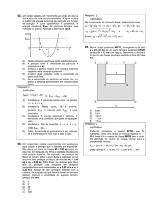 05. Um corpo executa um movimento ao longo do eixo x                Resposta: E
    sob a ação de uma força conservativa. A figura mostra                Justificativa:
    o gráfico da energia potencial da partícula em função
                                                                    Da conservação do momento linear, podemos escrever
    da posição. A curva apresentada é parabólica. A                 r    r    r     r   r     r    r      r    r r
    energia mecânica, EMEC, da partícula também está                p1 + p2 + p3 = 0 ⇒ p3 = −(p1 + p2 ) ⇒ p3 = p1 + p2
    indicada no gráfico. Assinale a alternativa falsa.
                                                                    v 3 = (m1v1)2 + (m2 v 2 )2 / m3       e       m3 = M − m1 − m2 .
         U(x)
                                                                    Assim, v 3 = 62 + 82 / 0,1 = 100 m / s
       EMEC


           0                                                        07. Numa chapa quadrada ABCD, homogênea e de lado
                     x1      x2           x3              x              a = 24 cm, faz-se um corte também quadrado EFGH,
                                                                         de lado b = 12 cm (ver figura). Determine a distância
                                                                         do centro de massa da chapa cortada à linha de base
                                                                         AD.
    A)    Nesta situação a partícula oscila indefinidamente.
    B)    A posição onde a velocidade da partícula é                          B              E                F           C
          máxima é x = x2.
    C) Embora o gráfico mostre uma energia potencial
          negativa, esta situação é possível.
    D) Existem duas posições onde a velocidade da
                                                                                                      b
          partícula é nula.
    E) Se a velocidade da partícula se anular em um
          ponto, a partícula permanecerá em repouso neste
          ponto.                                                                         H                        G
Resposta: E
    Justificativa:
     EMEC = ECIN + U( x )
                            ⇒     ECIN = EMEC − U( x )
    A)     Verdadeira. A partícula oscila entre os pontos
           x = x1 e x = x 3 .
                                                                              A                                           D
    B)     Verdadeira.    Neste     ponto,     U( x ) é   mínima,                                     a
           portanto ECIN é máxima pois EMEC é uma                       A) 8 cm
           constante.                                                   B) 9 cm
    C)     Verdadeira. A energia potencial é definida, a                C) 10 cm
           menos de uma constante, que pode ter qualquer                D) 11 cm
           valor.                                                       E) 12 cm
    D)     Verdadeira. São as posições x = x 1 e x = x 3 ,          Resposta: C
           onde EMEC = U( x ) .                                         Justificativa:
    E)     Falsa. A partícula só permanecerá em repouso                  Podemos considerar a porção EFGH, que foi
           se a aceleração for nula. Não é este o caso.                  subtraída, como uma chapa de massa negativa m = -
                                                                         M/4, onde M é a massa da chapa ABCD sem o corte.
                                                                         Da definição de centro de massa, temos para a
                                                                         componente vertical:
06. Um engenheiro realiza experimentos com explosivos
    para avaliar a energia que é liberada em explosões.                  Ycm = (m x Y1 + M x Y2) / (m + M) =10 cm.
    Ele coloca um disco de massa M = 5,00 kg sobre um                    onde fizemos Y1 = 18 cm, Y2 = 12 cm e m = - M/4.
    piso liso. Em seguida, ele filma a explosão do disco de
    uma posição superior. Na explosão, os pedaços do
    disco se movem sobre o piso. Após a explosão ele só
    encontra dois pedaços do disco, de massas m1 = 2,40
    kg e m2 = 2,50 kg. Além disso, ele observa pelo filme
    que os pedaços são lançados em direções
    perpendiculares com velocidades v1 = 2,50 m/s e v2 =
    3,20 m/s. Apesar de não conseguir detectar com a
    câmera, ele suspeita de que deveria haver um terceiro
    pedaço. Calcule a velocidade do suposto terceiro
    pedaço, em m/s.
    A)     1
    B)     5
    C)     25
    D)     50
    E)     100
 