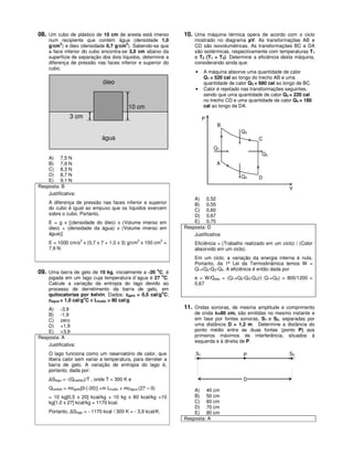 08. Um cubo de plástico de 10 cm de aresta está imerso            10. Uma máquina térmica opera de acordo com o ciclo
     num recipiente que contém água (densidade 1,0                     mostrado no diagrama pV. As transformações AB e
     g/cm3) e óleo (densidade 0,7 g/cm3). Sabendo-se que               CD são isovolumétricas. As transformações BC e DA
     a face inferior do cubo encontra-se 3,0 cm abaixo da              são isotérmicas, respectivamente com temperaturas T1
     superfície de separação dos dois líquidos, determine a            e T2 (T1 > T2). Determine a eficiência desta máquina,
     diferença de pressão nas faces inferior e superior do             considerando ainda que:
     cubo.
                                                                       •    A máquina absorve uma quantidade de calor
                                                                            Q1 = 520 cal ao longo do trecho AB e uma
                                óleo                                        quantidade de calor Q2 = 680 cal ao longo de BC.
                                                                       •    Calor é rejeitado nas transformações seguintes,
                                                                            sendo que uma quantidade de calor Q3 = 220 cal
                                                                            no trecho CD e uma quantidade de calor Q4 = 180
                                            10 cm                           cal ao longo de DA.

               3 cm                                                         P
                                                                                  B
                                                                                            Q2
                               água                                                                 C
                                                                                Q1
                                                                                                     Q3
    A) 7,5 N
    B) 7,9 N                                                                     A
    C) 8,3 N
    D) 8,7 N                                                                                Q4      D
    E) 9,1 N
Resposta: B                                                                                                       V
    Justificativa:
                                                                      A) 0,52
     A diferença de pressão nas faces inferior e superior             B) 0,55
     do cubo é igual ao empuxo que os líquidos exercem                C) 0,60
     sobre o cubo. Portanto,                                          D) 0,67
     E = g x [(densidade do óleo) x (Volume imerso em                 E) 0,75
     óleo) + (densidade da água) x (Volume imerso em              Resposta: D
     água)]                                                           Justificativa:
                     2                           2            2
     E = 1000 cm/s x (0,7 x 7 + 1,0 x 3) g/cm x 100 cm =               Eficiência = (Trabalho realizado em um ciclo) / (Calor
     7,9 N.                                                            absorvido em um ciclo).
                                                                       Em um ciclo, a variação da energia interna é nula.
                                                                       Portanto, da 1ª Lei da Termodinâmica temos W =
                                                                       Q1+Q2-Q3-Q4. A eficiência é então dada por
09. Uma barra de gelo de 10 kg, inicialmente a -20 oC, é
                                                              o
     jogada em um lago cuja temperatura d´agua é 27 C.                 e = W/Qabs = (Q1+Q2-Q3-Q4)/( Q1+Q2) = 800/1200 =
     Calcule a variação da entropia do lago devido ao                  0,67
     processo de derretimento da barra de gelo, em
                                                       o
     quilocalorias por kelvin. Dados: cgelo = 0,5 cal/g C;
                      o
     cágua = 1,0 cal/g C e Lfusão = 80 cal/g.
    A) -3,9                                                       11. Ondas sonoras, de mesma amplitude e comprimento
    B) -1,9                                                            de onda λ=80 cm, são emitidas no mesmo instante e
    C) zero                                                            em fase por fontes sonoras, S1 e S2, separadas por
    D) +1,9                                                            uma distância D = 1,2 m. Determine a distância do
    E) +3,9                                                            ponto médio entre as duas fontes (ponto P) aos
Resposta: A                                                            primeiros máximos de interferência, situados à
                                                                       esquerda e à direita de P.
    Justificativa:
     O lago funciona como um reservatório de calor, que                S1                    P                    S2
     libera calor sem variar a temperatura, para derreter a
     barra de gelo. A variação de entropia do lago é,
     portanto, dada por:
     ∆Slago = -(Qcedido)/T , onde T = 300 K e                                                D
     Qcedido = mcgelo[0-(-20)] +m Lfusão + mcágua (27 – 0)            A) 40 cm
     = 10 kg[0,5 x 20] kcal/kg + 10 kg x 80 kcal/kg +10               B) 50 cm
     kg[1,0 x 27] kcal/kg = 1170 kcal.                                C) 60 cm
                                                                      D) 70 cm
     Portanto, ∆Slago = - 1170 kcal / 300 K = - 3,9 kcal/K.           E) 80 cm
                                                                  Resposta: A
 