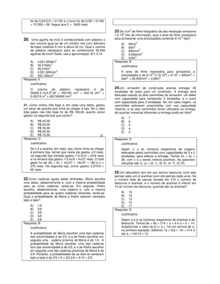 foi de 0,03.C/3 = C/100 e o lucro foi de C/30 – C/100
      = 7C/300 = 56. Segue que C = 2400 reais.

                                                                  23.Se 1cm2 de filme fotográfico de alta resolução armazena
                                                                        8
                                                                  1,5.10 bits de informação, qual a área de filme necessária
20.    Uma agulha de tricô é confeccionada com plástico e         para armazenar uma enciclopédia contendo 9.1010 bits?
      tem volume igual ao de um cilindro reto com diâmetro                        2
                                                                      A) 60cm
      da base medindo 6 mm e altura 32 cm. Qual o volume                         2
                                                                      B) 6dm
      de plástico necessário para se confeccionar 50.000                             2
                                                                      C) 600mm
      agulhas de tricô? Dado: use a aproximação π ≈ 3,14.             D) 6.000mm
                                                                                       2
                                                                                  2
                                                                      E) 0,6m
                         3
    A) 4.521.600dm                                                Resposta: B
                     3
    B) 45.216dm                                                       Justificativa:
                   3
    C) 45,216m
    D) 4.521.600mm3                                                    A área de filme necessária para armazenar a
                                                                                             10       8        2       2
                       3                                               enciclopédia é de 9.10 /(1,5.10 ) = 6.10 = 600cm =
    E) 452.160cm                                                           2             2        2
Resposta: E                                                            6dm = 60.000mm = 0,06m .
    Justificativa:
      O    volume    de   plástico   necessário é   de            24.Um armazém de construção precisa entregar 26
                    2                  3
      50000.3,14.0,3 .32 = 452160 cm = 452,16 dm =
                                                  3               toneladas de areia para um construtor. A entrega será
                3
      0,45216 m = 452160000 mm .
                                   3                              efetuada usando os dois caminhões do armazém, um deles
                                                                  com capacidade para transportar 3 toneladas, e o outro
                                                                  com capacidade para 2 toneladas. Se, em cada viagem, os
21. Júnior visitou três lojas e, em cada uma delas, gastou        caminhões estiverem preenchidos com sua capacidade
um terço da quantia que tinha ao chegar à loja. Se o valor        máxima, e os dois caminhões forem utilizados na entrega,
total gasto nas três lojas foi de R$ 190,00, quanto Júnior        de quantas maneiras diferentes a entrega pode ser feita?
gastou na segunda loja que visitou?
                                                                       A)    7
    A) R$ 45,00                                                        B)    6
    B) R$ 50,00                                                        C)    5
    C) R$ 55,00                                                        D)    4
    D) R$ 60,00                                                        E)    3
    E) R$ 70,00                                             2)
Resposta: D                                                       Resposta: D
    Justificativa:                                                    Justificativa:
      Se x é a quantia, em reais, que Júnior tinha ao chegar           Sejam x, y os números respectivos de viagens
      à primeira loja, temos que nesta ele gastou x/3 reais,           efetuadas pelos caminhões com capacidades de 3 e 2
      na segunda loja visitada gastou 1/3.2x/3 = 2x/9 reais            toneladas, para efetuar a entrega. Temos 3x + 2y =
      e na terceira loja gastou 1/3.4x/9 = 4x/27 reais. O total        26, com x e y sendo inteiros positivos. As possíveis
      gasto foi de (9x + 6x + 4x)/27 = 19x/27 = 190 e x =              soluções são (x, y) = (8, 1), (6, 4), (4, 7), (2,10).
      270 reais. Na segunda loja, Júnior gastou 2.270/9 =
      60 reais.
                                                                  25.Um laboratório tem em seu acervo besouros (com seis
                                                                  pernas cada um) e aranhas (com oito pernas cada uma). Se
22.Cinco cadeiras iguais estão alinhadas. Maria escolhe           o número total de pernas excede em 214 o número de
uma delas, aleatoriamente e, com a mesma probabilidade            besouros e aranhas, e o número de aranhas é inferior em
para as cinco cadeiras, senta-se. Em seguida, Pedro               14 ao número de besouros, quantas são as aranhas?
escolhe, aleatoriamente, uma cadeira e, com a mesma
probabilidade para as quatro cadeiras restantes, senta-se.            A) 15
Qual a probabilidade de Maria e Pedro estarem sentados                B) 14
lado a lado?                                                          C) 13
                                                                      D) 12
    A) 1/5                                                            E) 11
    B) 2/5                                                        Resposta: D
    C) 3/5
                                                                      Justificativa:
    D) 4/5
    E) 5/6                                                             Sejam a e b os números respectivos de aranhas e de
Resposta: B                                                            besouros. Temos 8a + 6b = 214 + a + b e a = b – 14.
    Justificativa:                                                     Substituindo o valor de b (= a + 14) em termos de a,
                                                                       na primeira equação, obtemos 7a + 5(a + 14) = 214 e
      A probabilidade de Maria escolher uma das cadeiras               daí a = 144/12 = 12.
      das extremidades é de 2/5, e a de Pedro escolher em
      seguida uma cadeira próxima de Maria é de 1/4. A
      probabilidade de Maria escolher uma das cadeiras
      fora das extremidades é de 3/5, e a de Pedro escolher
      em seguida uma das cadeiras próximas de Maria é de
      2/4. Portanto, a probabilidade de os dois se sentarem
      lado a lado é de 2/5.1/4 + 3/5.2/4 = 4/10 = 2/5.
 