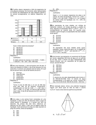 26.O gráfico abaixo representa a folha de pagamento de             E) 40%
uma pequena empresa. Na horizontal, estão representados        Resposta: B
os números de trabalhadores de cada categoria salarial e,          Justificativa:
na vertical correspondente, os salários respectivos, em
reais.                                                              Sejam c e m os preços respectivos da calça e da
                                                                    camisa, de antes da liquidação. Temos 0,7c + 0,6m =
                                                                    0,68(c + m) e daí 0,02c = 0,08m e m = c/4. O preço
         1200                                                       da camisa antes da liquidação era 1/4 = 25% do
                                                                    preço da calça.
         1000

         800                                                   29.As populações de duas cidades, em milhões de
                                                               habitantes, crescem, em função do tempo t, medido em
         600                                                                                        t/20    t/10
                                                               anos, segundo as expressões 200.2 e 50.2 , com t = 0
         400
                                                               correspondendo ao instante atual. Em quantos anos,
                                                               contados a partir de agora, as populações das duas cidades
         200                                                   serão iguais?

             0                                                     A) 34 anos
                                                                   B) 36 anos
   Número de        8              10             7                C) 38 anos
   funcionários                                                    D) 40 anos
   Salário         600            800            1200              E) 42 anos
                                                               Resposta: D
    Qual a média salarial da empresa?                              Justificativa:
    A) R$ 840,00                                                    As populações das duas cidades serão iguais
    B) R$ 842,00                                                    passados t anos, a partir de agora, se t é solução da
                                                                                   t/20     t/10                 t/20
    C) R$ 844,00                                                    equação 200.2 = 50.2 , que equivale a 2 = 4 =
                                                                     2
    D) R$ 846,00                                                    2 e t = 20.2 = 40 anos.
    E) R$ 848,00
Resposta: E
                                                               30.Uma torneira, que apresenta um vazamento de 30 gotas
    Justificativa:                                             por minuto, desperdiça 200 litros de água em um período
    A média salarial da empresa é de (8.600 + 10.800 +         de 40 dias. Qual o volume de água desperdiçado pela
    7.1200)/25 = 192 + 320 + 336 = 848 reais.                  mesma torneira, com um vazamento de 45 gotas por
                                                               minuto, durante 60 dias?

27.Nos anos bissextos, o mês de fevereiro tem 29 dias. O           A) 420 litros
último ano bissexto foi 2008 e o dia 29 de fevereiro foi uma       B) 430 litros
sexta-feira. O próximo ano bissexto será em 2012. Em qual          C) 440 litros
dia da semana cairá o dia 29 de fevereiro de 2012?                 D) 450 litros
                                                                   E) 460 litros
    A) Domingo                                                 Resposta: D
    B) Segunda-feira                                               Justificativa:
    C) Terça-feira
    D) Quarta-feira                                                 O volume de uma gota desperdiçada pela torneira é
    E) Quinta-feira                                                 de 200/(30.40.24.60) litros. O volume de água
Resposta: D                                                         correspondente a 45 gotas por minuto, durante 60
    Justificativa:                                                  dias, é de 45.60.24.60. 200/(30.40.24.60) = 450 litros.

    Temos 3 anos de 365 dias e um ano de 366 dias
    entre dois dias 29 de fevereiro consecutivos,              31.Na ilustração abaixo, temos uma pirâmide hexagonal
    contabilizando um total de 4.365 + 1 = 1461 dias e         regular com altura igual ao lado da base e volume
    1461 = 7.208 + 5, ou seja, um total de 208 semanas         4 3 cm3. Qual a área total da superfície da pirâmide?
    mais 5 dias. O dia 29 de fevereiro de 2012 será uma
    quarta-feira.



28.Uma calça e uma camisa foram compradas em uma
liquidação: a calça com 30% de desconto sobre o preço de
venda anterior à liquidação, e a camisa com 40% de
desconto. Na compra dos dois itens, obteve-se um
desconto de 32% sobre o valor que se pagaria antes da
liquidação. Qual percentual do preço da calça equivale ao
preço da camisa, antes da liquidação?
    A)       20%
    B)       25%
    C)       30%                                                    A)   7( 3 + 7 )cm2
    D)       35%
 