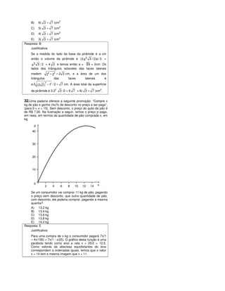 2
    B)    6( 3 + 7 )cm
                           2
    C)    5( 3 + 7 )cm
                           2
    D)    4( 3 + 7 )cm
                           2
    E) 3( 3 + 7 )cm
Resposta: B
    Justificativa:
    Se a medida do lado da base da pirâmide é a cm
    então o volume da pirâmide é (3 a 2 3 / 2)a / 3 =
                                       3 8 = 2cm. Os
     a3 3 / 2 = 4 3 e temos então a =
    lados dos triângulos isósceles das faces laterais
                2   2
    medem      2 + 2 = 2 2 cm, e a área de um dos
    triângulos      das     faces     laterais  é
              2
    a 2 (2 2 ) − 12 / 2 = 7 cm. A área total da superfície
                       2                               2
    da pirâmide é 3.2      3 /2 + 6 7 = 6( 3 + 7 )cm .


32.Uma padaria oferece a seguinte promoção: “Compre x
kg de pão e ganhe (4x)% de desconto no preço a ser pago”,
(para 0 < x < 15). Sem desconto, o preço do quilo de pão é
de R$ 7,00. Na ilustração a seguir, temos o preço p pago,
em reais, em termos da quantidade de pão comprada x, em
kg.

      p
     40



     30



     20



     10



      0                                            x
              2    4       6    8   10   12   14

    Se um consumidor vai comprar 11 kg de pão, pagando
    o preço sem desconto, que outra quantidade de pão,
    com desconto, ele poderia comprar, pagando a mesma
    quantia?
    A) 13,2 kg
    B) 13,4 kg
    C) 13,6 kg
    D) 13,8 kg
    E) 14,0 kg
Resposta: E
    Justificativa:
    Para uma compra de x kg o consumidor pagará 7x(1
    – 4x/100) = 7x(1 - x/25). O gráfico desta função é uma
    parábola tendo como eixo a reta x = 25/2 = 12,5.
    Como valores da abscissa equidistantes do eixo
    correspondem a ordenadas iguais, temos que o valor
    x = 14 tem a mesma imagem que x = 11.
 