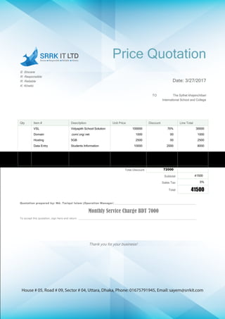 House # 05, Road # 09, Sector # 04, Uttara, Dhaka, Phone: 01675791945, Email: sayem@srrkit.com
Price Quotation
S: Sincere
R: Responsible
R: Reliable
K: Kinetic
Date: 3/27/2017
TO The Sylhet khajanchibari
International School and College
Qty Item # Description Unit Price Discount Line Total
VSL Vidyapith School Solution 100000 70% 30000
Domain .com/.org/.net 1000 00 1000
Hosting 5GB 2500 00 2500
Data Entry Students Information 10000 2000 8000
113500
Total Discount 72000
Subtotal 41500
Sales Tax 0%
Total 41500
Quotation prepared by: Md. Tariqul Islam (Operation Manager) ______________________________________________________
Monthly Service Charge BDT 7000
To accept this quotation, sign here and return: ______________________________________________________________________________
Thank you for your business!
 