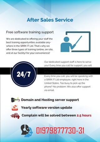 After Sales Service
Free software training support
We are dedicated to oﬀering your staﬀ the
best training opportunities available any-
where in the SRRK IT Ltd. That's why we
oﬀer three types of training (online, on-site,
and at our facility) for your convenience!
Our dedicated support staﬀ is here to serve
you! Every time you call for support, you will
be routed directly to the person best suited
to ﬁt your needs. And, we do not outsource!
Every time you call, you will be speaking with
a SRRK IT Ltd employee, right here in the
United States. Too busy to pick up the
phone? No problem. We also oﬀer support
via email.
Domain and Hosting server support
Yearly software version update
Complain will be solved between 2.5 hours
01979877730-31
 