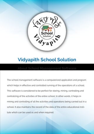 Vidyapith School Solution
About School Management Software
The school management software is a computerized application and program
which helps in eﬀective and controlled running of the operations of a school.
This software is considered to be perfect for storing, mining, controlling and
centralizing of the activities of the entire school. In other words, it helps in
mining and controlling of all the activities and operations being carried out in a
school. It also maintains the record of the data of the entire educational insti-
tute which can be used as and when required.
 