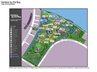 Gardens by the Bay
map of the gardens




          [Untitled image of gardens by the bay]. (n.d.) [Digital image]. Retrieved from http://illuminate.sony.com.sg/index.php/2012/09/places-in-singapore-gardens-by-the-bay/
 