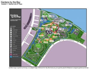 Gardens by the Bay
location 1: Secret Life of Trees




           [Untitled image of gardens by the bay]. (n.d.) [Digital image]. Retrieved from http://illuminate.sony.com.sg/index.php/2012/09/places-in-singapore-gardens-by-the-bay/
 