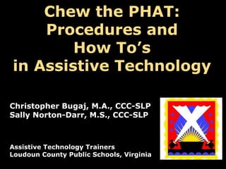 Chew the PHAT:
Procedures and
How To’s
in Assistive Technology
Christopher Bugaj, M.A., CCC-SLP
Sally Norton-Darr, M.S., CCC-SLP

Assistive Technology Trainers
Loudoun County Public Schools, Virginia

 
