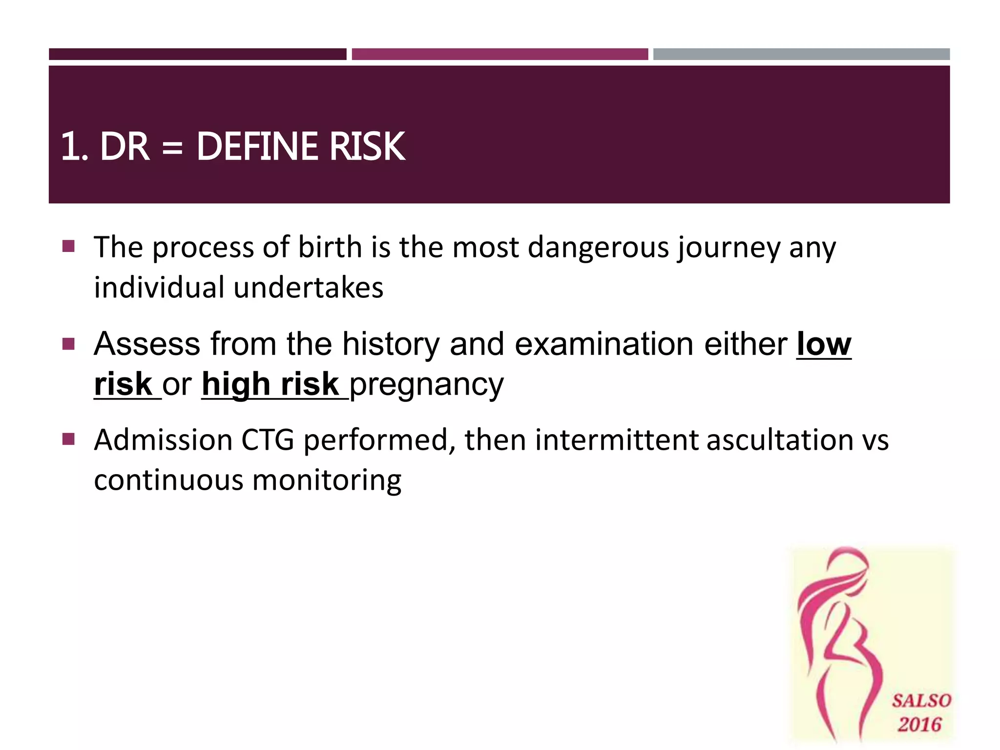  The process of birth is the most dangerous journey any
individual undertakes
 Assess from the history and examination either low
risk or high risk pregnancy
 Admission CTG performed, then intermittent ascultation vs
continuous monitoring
1. DR = DEFINE RISK
 