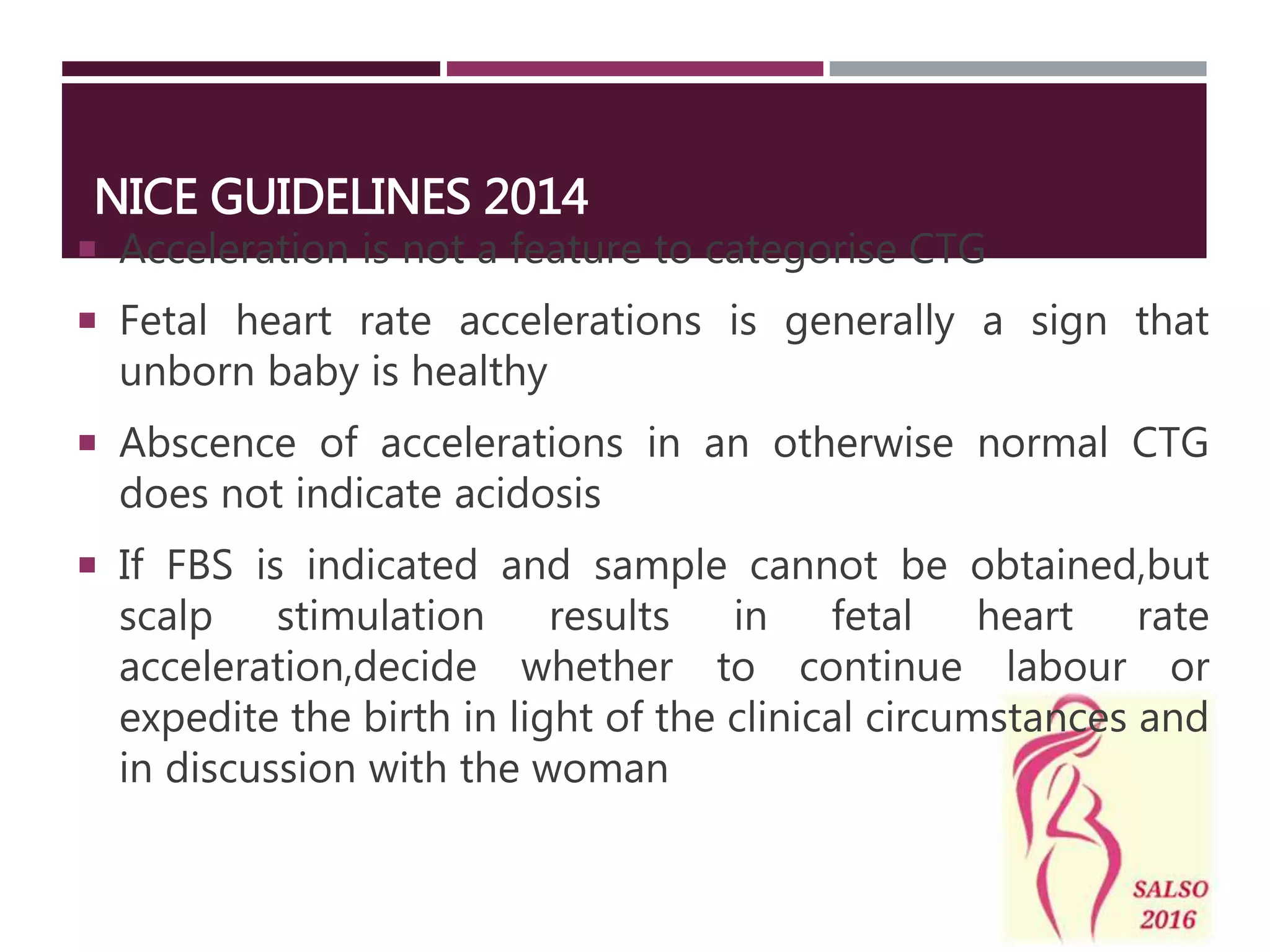 NICE GUIDELINES 2014
 Acceleration is not a feature to categorise CTG
 Fetal heart rate accelerations is generally a sign that
unborn baby is healthy
 Abscence of accelerations in an otherwise normal CTG
does not indicate acidosis
 If FBS is indicated and sample cannot be obtained,but
scalp stimulation results in fetal heart rate
acceleration,decide whether to continue labour or
expedite the birth in light of the clinical circumstances and
in discussion with the woman
 
