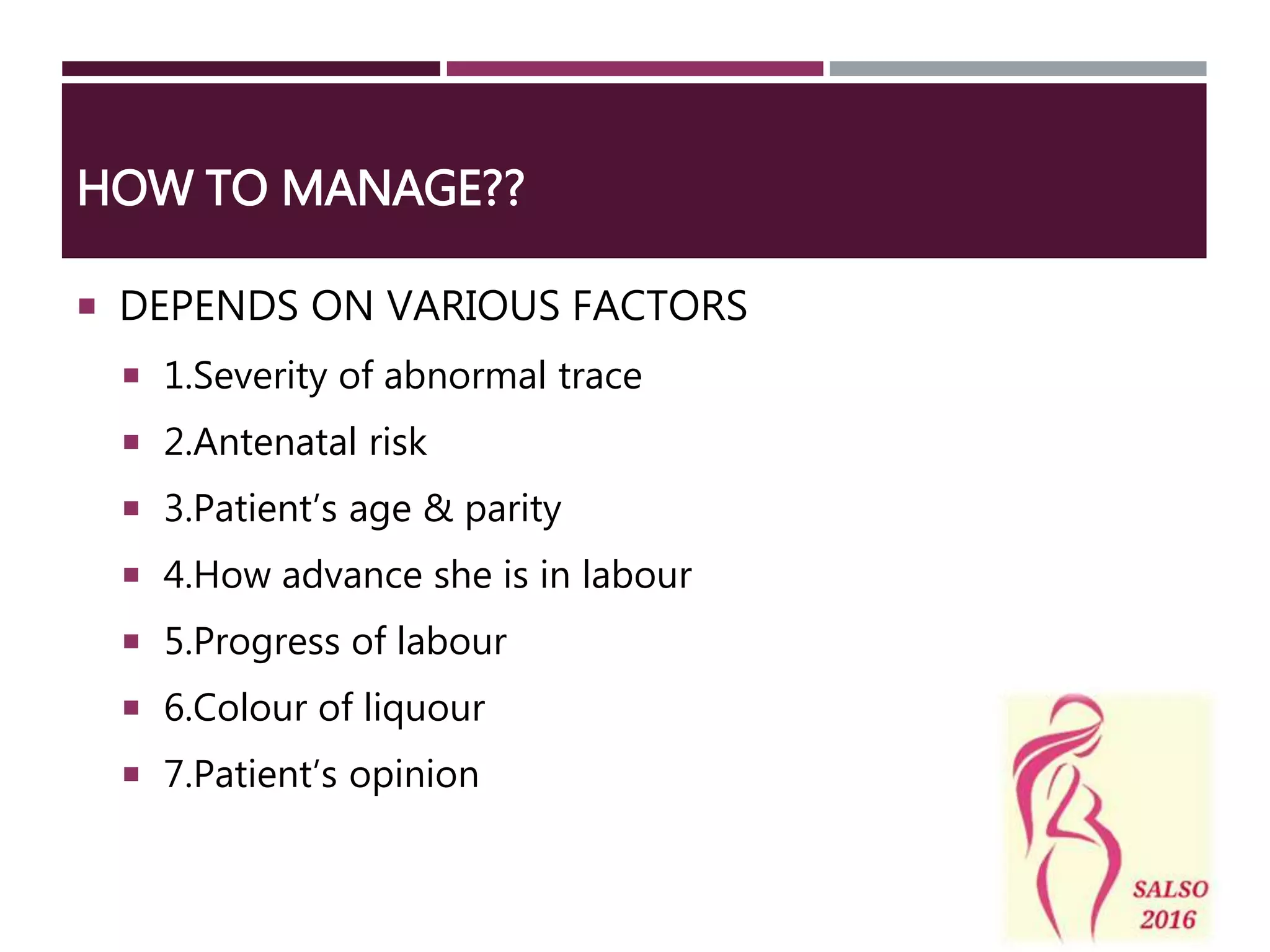 HOW TO MANAGE??
 DEPENDS ON VARIOUS FACTORS
 1.Severity of abnormal trace
 2.Antenatal risk
 3.Patient’s age & parity
 4.How advance she is in labour
 5.Progress of labour
 6.Colour of liquour
 7.Patient’s opinion
 